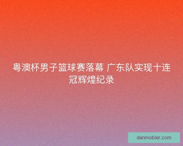 粤澳杯男子篮球赛落幕 广东队实现十连冠辉煌纪录