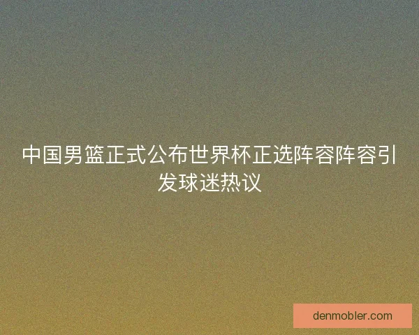 中国男篮正式公布世界杯正选阵容阵容引发球迷热议