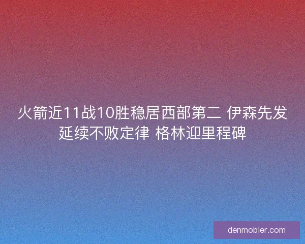 火箭近11战10胜稳居西部第二 伊森先发延续不败定律 格林迎里程碑