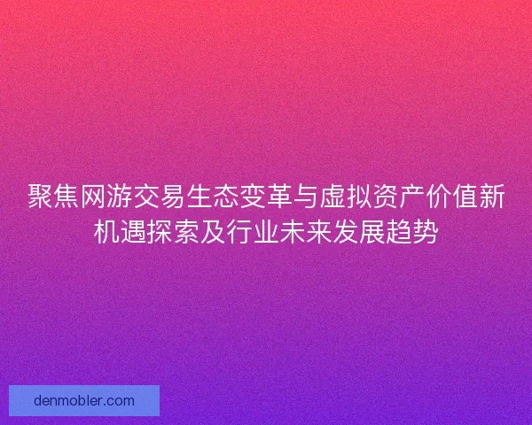 聚焦网游交易生态变革与虚拟资产价值新机遇探索及行业未来发展趋势