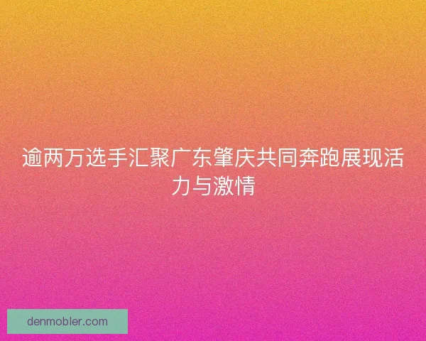 逾两万选手汇聚广东肇庆共同奔跑展现活力与激情
