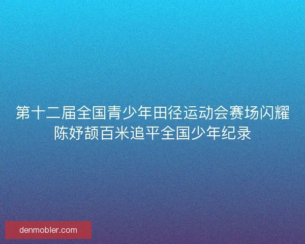 第十二届全国青少年田径运动会赛场闪耀陈妤颉百米追平全国少年纪录