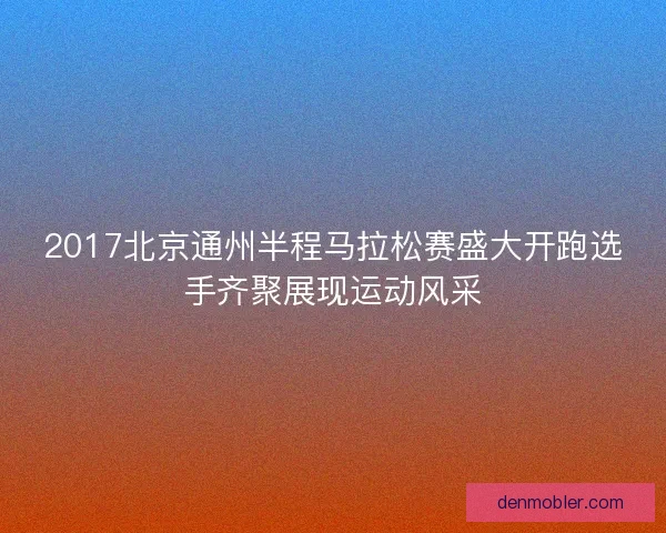 2017北京通州半程马拉松赛盛大开跑选手齐聚展现运动风采