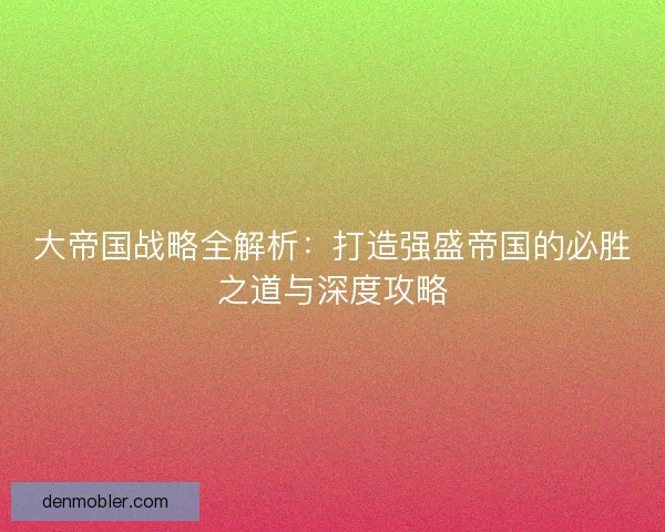 大帝国战略全解析：打造强盛帝国的必胜之道与深度攻略